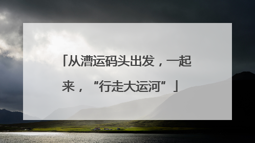从漕运码头出发，一起来，“行走大运河”