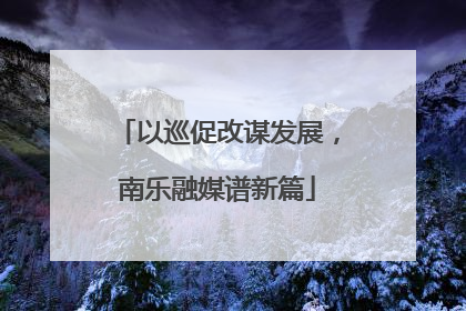 以巡促改谋发展，南乐融媒谱新篇