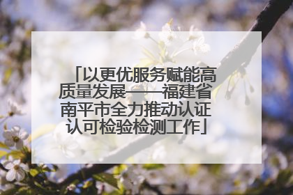 以更优服务赋能高质量发展——福建省南平市全力推动认证认可检验检测工作