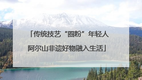 传统技艺“圈粉”年轻人 阿尔山非遗好物融入生活