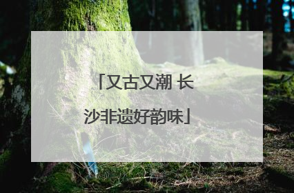 又古又潮 长沙非遗好韵味