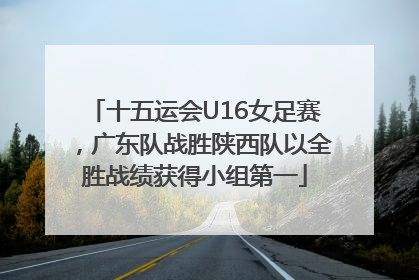十五运会U16女足赛，广东队战胜陕西队以全胜战绩获得小组第一