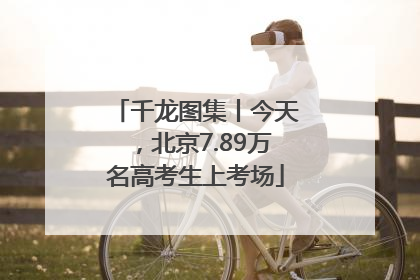 千龙图集丨今天，北京7.89万名高考生上考场
