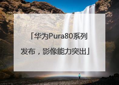 华为Pura80系列发布，影像能力突出