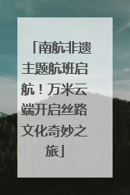南航非遗主题航班启航！万米云端开启丝路文化奇妙之旅