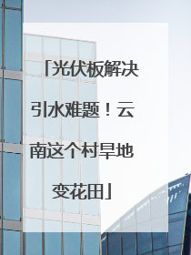 光伏板解决引水难题！云南这个村旱地变花田