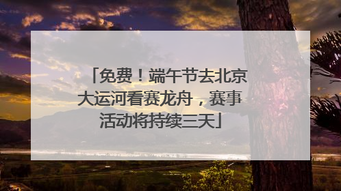 免费！端午节去北京大运河看赛龙舟，赛事活动将持续三天