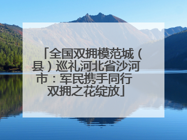 全国双拥模范城（县）巡礼河北省沙河市：军民携手同行 双拥之花绽放