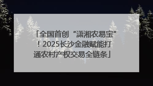 全国首创“潇湘农易宝”！2025长沙金融赋能打通农村产权交易全链条