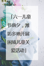 六一儿童节前夕，潍坊多地开展困境儿童关爱活动