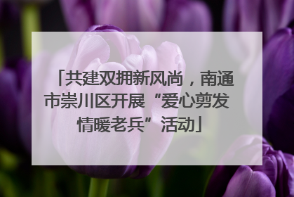 共建双拥新风尚，南通市崇川区开展“爱心剪发 情暖老兵”活动