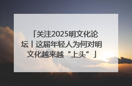 关注2025明文化论坛丨这届年轻人为何对明文化越来越“上头”