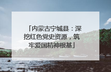 内蒙古宁城县：深挖红色党史资源，筑牢爱国精神根基