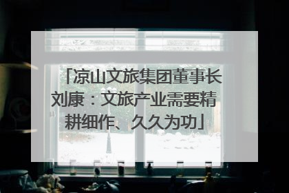 凉山文旅集团董事长刘康：文旅产业需要精耕细作、久久为功