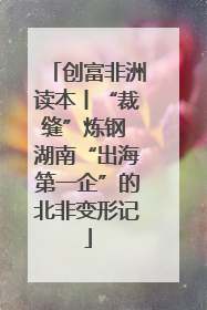 创富非洲读本丨“裁缝”炼钢 湖南“出海第一企”的北非变形记