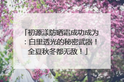 初源漾防晒霜成功成为：白里透光的秘密武器！全夏秋冬都无敌！