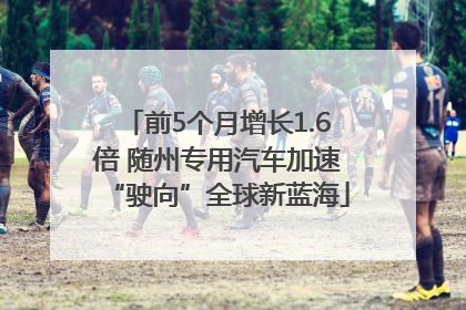 前5个月增长1.6倍 随州专用汽车加速“驶向”全球新蓝海