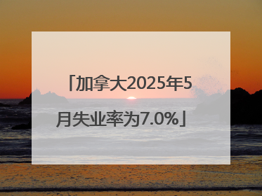 加拿大2025年5月失业率为7.0%