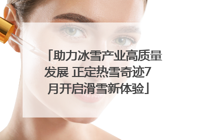 助力冰雪产业高质量发展 正定热雪奇迹7月开启滑雪新体验