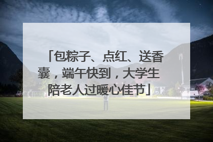 包粽子、点红、送香囊，端午快到，大学生陪老人过暖心佳节
