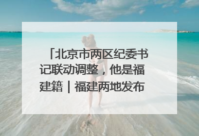 北京市两区纪委书记联动调整，他是福建籍｜福建两地发布一批人事消息