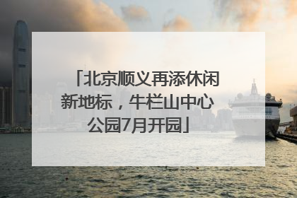 北京顺义再添休闲新地标，牛栏山中心公园7月开园