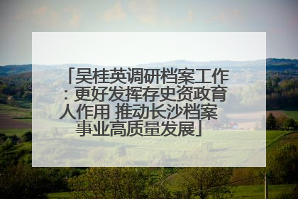 吴桂英调研档案工作：更好发挥存史资政育人作用 推动长沙档案事业高质量发展