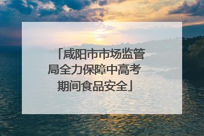 咸阳市市场监管局全力保障中高考期间食品安全