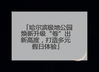 哈尔滨极地公园焕新升级“卷”出新高度，打造多元假日体验