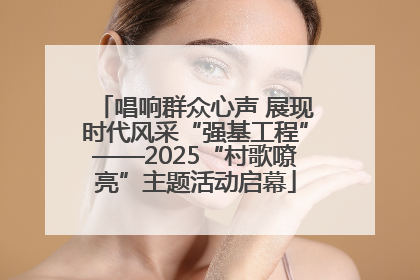 唱响群众心声 展现时代风采“强基工程”——2025“村歌嘹亮”主题活动启幕
