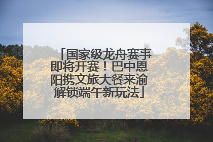 国家级龙舟赛事即将开赛！巴中恩阳携文旅大餐来渝解锁端午新玩法