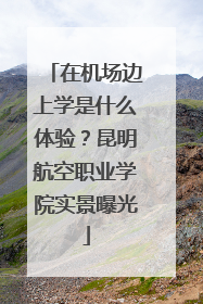 在机场边上学是什么体验？昆明航空职业学院实景曝光