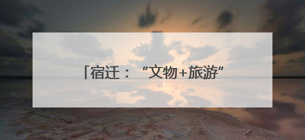 宿迁：“文物+旅游”激活城市发展新脉动