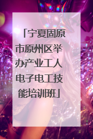 宁夏固原市原州区举办产业工人电子电工技能培训班