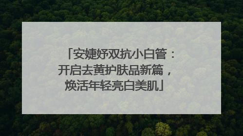 安婕妤双抗小白管：开启去黄护肤品新篇，焕活年轻亮白美肌