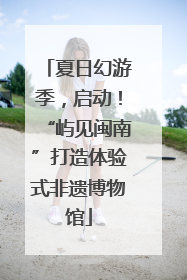 夏日幻游季，启动！“屿见闽南”打造体验式非遗博物馆