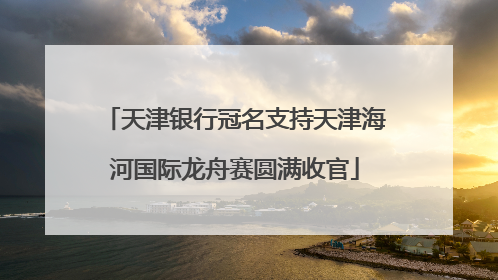 天津银行冠名支持天津海河国际龙舟赛圆满收官