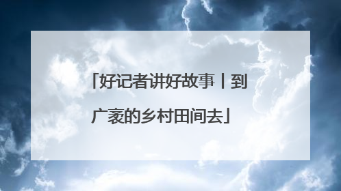 好记者讲好故事丨到广袤的乡村田间去