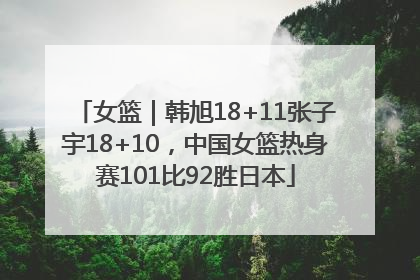 女篮｜韩旭18+11张子宇18+10，中国女篮热身赛101比92胜日本