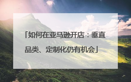 如何在亚马逊开店：垂直品类、定制化仍有机会