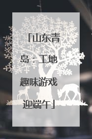 山东青岛：工地趣味游戏迎端午