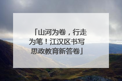 山河为卷，行走为笔！江汉区书写思政教育新答卷