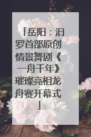 岳阳：汨罗首部原创情景舞剧《一舟千年》璀璨亮相龙舟赛开幕式