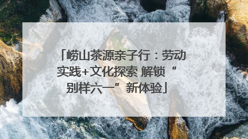 崂山茶源亲子行：劳动实践+文化探索 解锁“别样六一”新体验