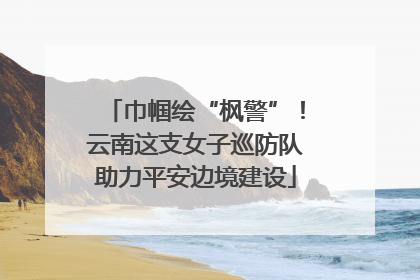 巾帼绘“枫警”！云南这支女子巡防队助力平安边境建设