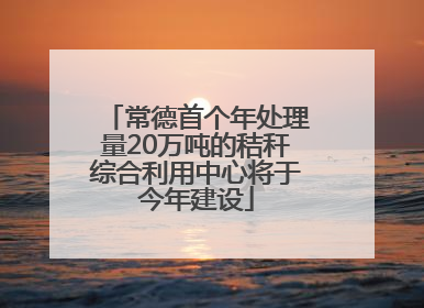 常德首个年处理量20万吨的秸秆综合利用中心将于今年建设