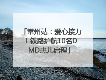 常州站：爱心接力！铁路护航10名DMD患儿启程