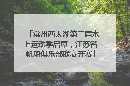 常州西太湖第三届水上运动季启幕，江苏省帆船俱乐部联赛开赛