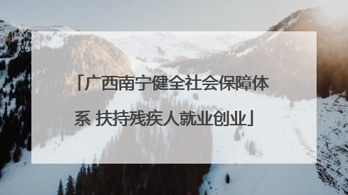 广西南宁健全社会保障体系 扶持残疾人就业创业