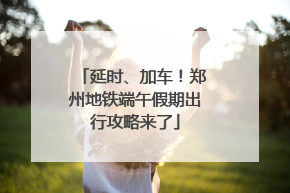 延时、加车！郑州地铁端午假期出行攻略来了
